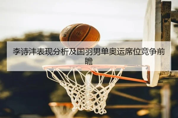 李诗沣表现分析及国羽男单奥运席位竞争前瞻